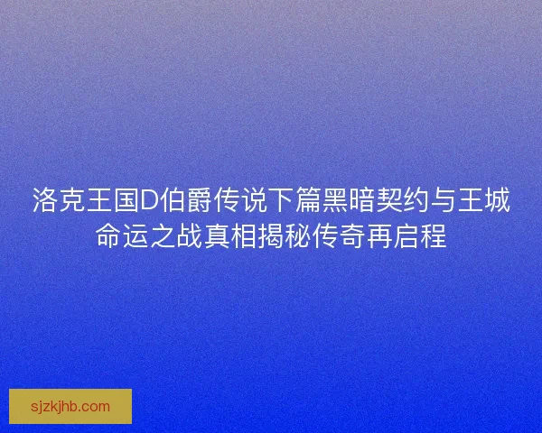 洛克王国D伯爵传说下篇黑暗契约与王城命运之战真相揭秘传奇再启程