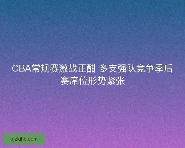 CBA常规赛激战正酣 多支强队竞争季后赛席位形势紧张