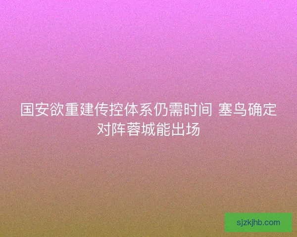 国安欲重建传控体系仍需时间 塞鸟确定对阵蓉城能出场
