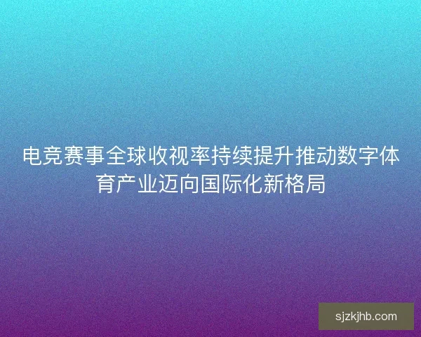 电竞赛事全球收视率持续提升推动数字体育产业迈向国际化新格局