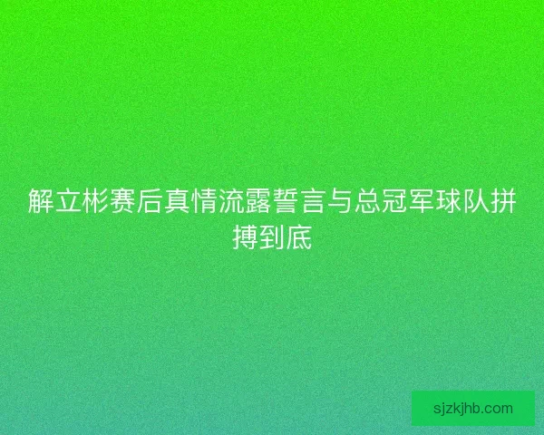 解立彬赛后真情流露誓言与总冠军球队拼搏到底